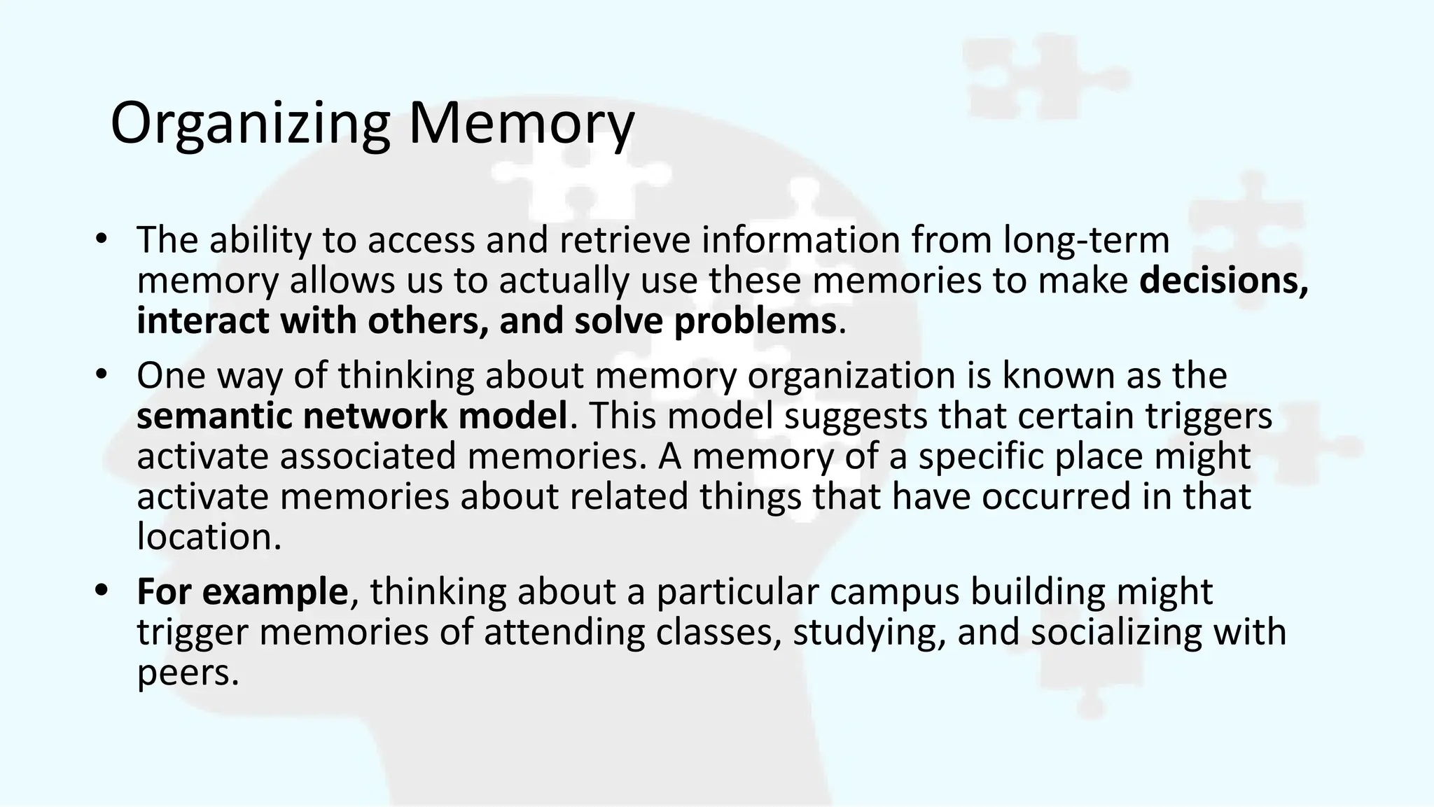Organizing Memory
• The ability to access and retrieve information from long-term
memory allows us to actually use these memories to make decisions,
interact with others, and solve problems.
• One way of thinking about memory organization is known as the
semantic network model. This model suggests that certain triggers
activate associated memories. A memory of a specific place might
activate memories about related things that have occurred in that
location.
• For example, thinking about a particular campus building might
trigger memories of attending classes, studying, and socializing with
peers.
 