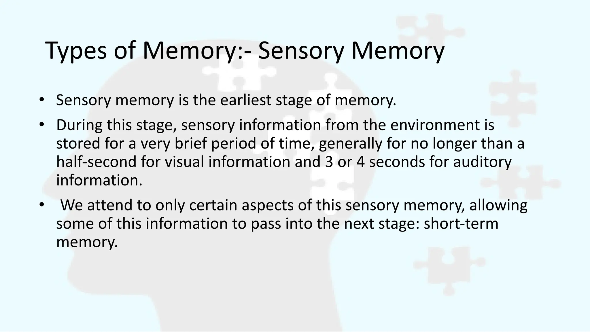 Types of Memory:- Sensory Memory
• Sensory memory is the earliest stage of memory.
• During this stage, sensory information from the environment is
stored for a very brief period of time, generally for no longer than a
half-second for visual information and 3 or 4 seconds for auditory
information.
• We attend to only certain aspects of this sensory memory, allowing
some of this information to pass into the next stage: short-term
memory.
 