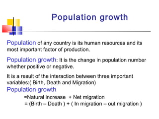 Population growth
Population of any country is its human resources and its
most important factor of production.
Population growth: It is the change in population number
whether positive or negative.
It is a result of the interaction between three important
variables:( Birth, Death and Migration)
Population growth
=Natural increase + Net migration
= (Birth – Death ) + ( In migration – out migration )
 