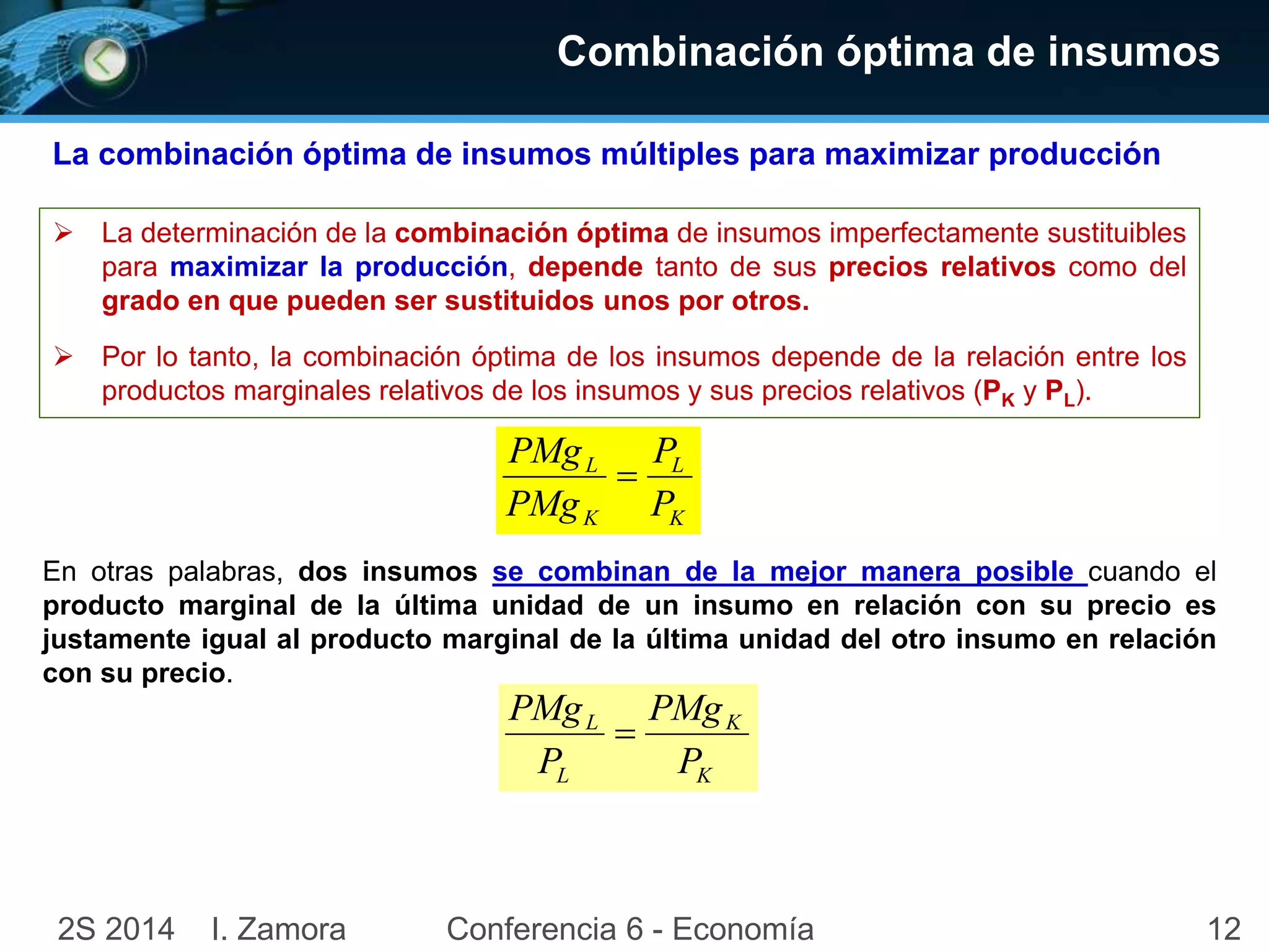 122S 2014 I. Zamora Conferencia 6 - Economía
Combinación óptima de insumos
 La determinación de la combinación óptima de insumos imperfectamente sustituibles
para maximizar la producción, depende tanto de sus precios relativos como del
grado en que pueden ser sustituidos unos por otros.
 Por lo tanto, la combinación óptima de los insumos depende de la relación entre los
productos marginales relativos de los insumos y sus precios relativos (PK y PL).
La combinación óptima de insumos múltiples para maximizar producción
K
L
K
L
P
P
PMg
PMg

En otras palabras, dos insumos se combinan de la mejor manera posible cuando el
producto marginal de la última unidad de un insumo en relación con su precio es
justamente igual al producto marginal de la última unidad del otro insumo en relación
con su precio.
K
K
L
L
P
PMg
P
PMg

 