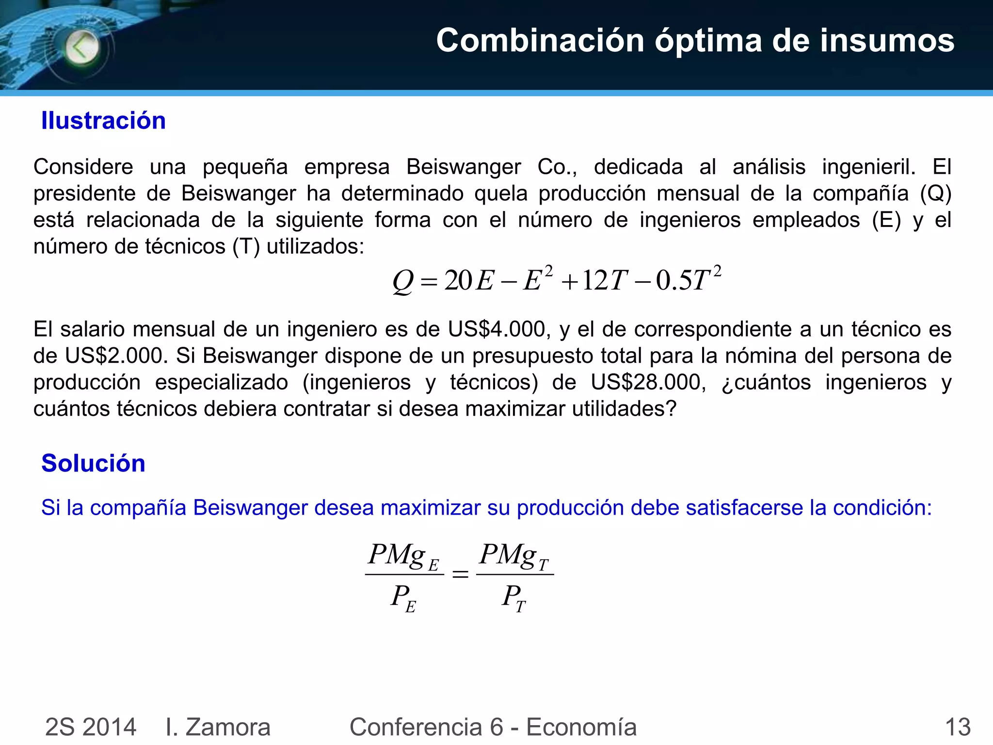 132S 2014 I. Zamora Conferencia 6 - Economía
Combinación óptima de insumos
Ilustración
Considere una pequeña empresa Beiswanger Co., dedicada al análisis ingenieril. El
presidente de Beiswanger ha determinado quela producción mensual de la compañía (Q)
está relacionada de la siguiente forma con el número de ingenieros empleados (E) y el
número de técnicos (T) utilizados:
22
5.01220 TTEEQ 
El salario mensual de un ingeniero es de US$4.000, y el de correspondiente a un técnico es
de US$2.000. Si Beiswanger dispone de un presupuesto total para la nómina del persona de
producción especializado (ingenieros y técnicos) de US$28.000, ¿cuántos ingenieros y
cuántos técnicos debiera contratar si desea maximizar utilidades?
Si la compañía Beiswanger desea maximizar su producción debe satisfacerse la condición:
Solución
T
T
E
E
P
PMg
P
PMg

 