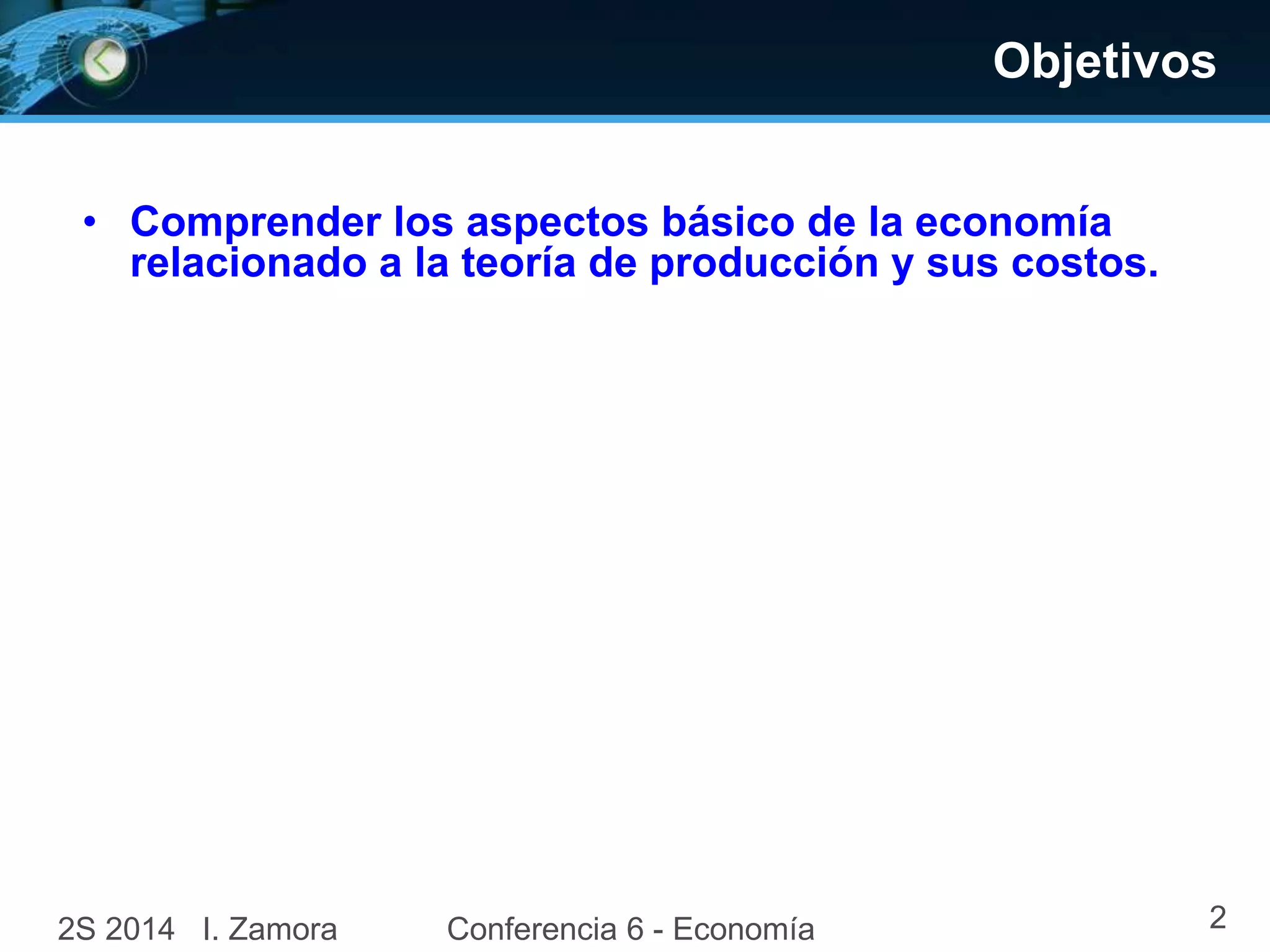 Objetivos
• Comprender los aspectos básico de la economía
relacionado a la teoría de producción y sus costos.
2S 2014 I. Zamora Conferencia 6 - Economía 2
 