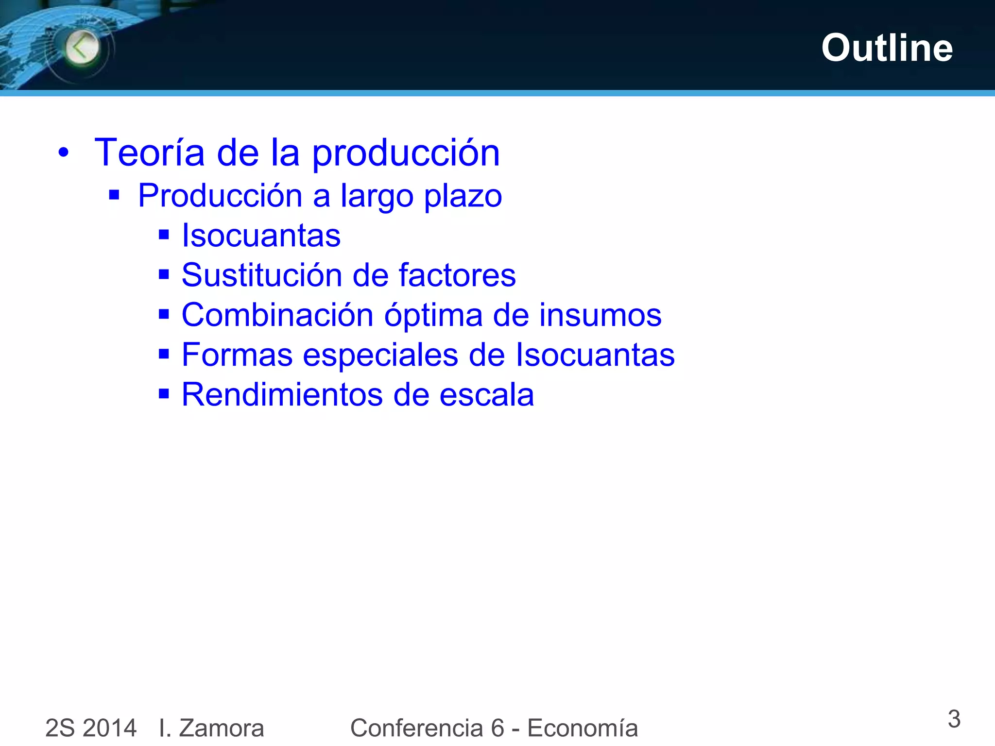 Outline
• Teoría de la producción
 Producción a largo plazo
 Isocuantas
 Sustitución de factores
 Combinación óptima de insumos
 Formas especiales de Isocuantas
 Rendimientos de escala
2S 2014 I. Zamora 3Conferencia 6 - Economía
 