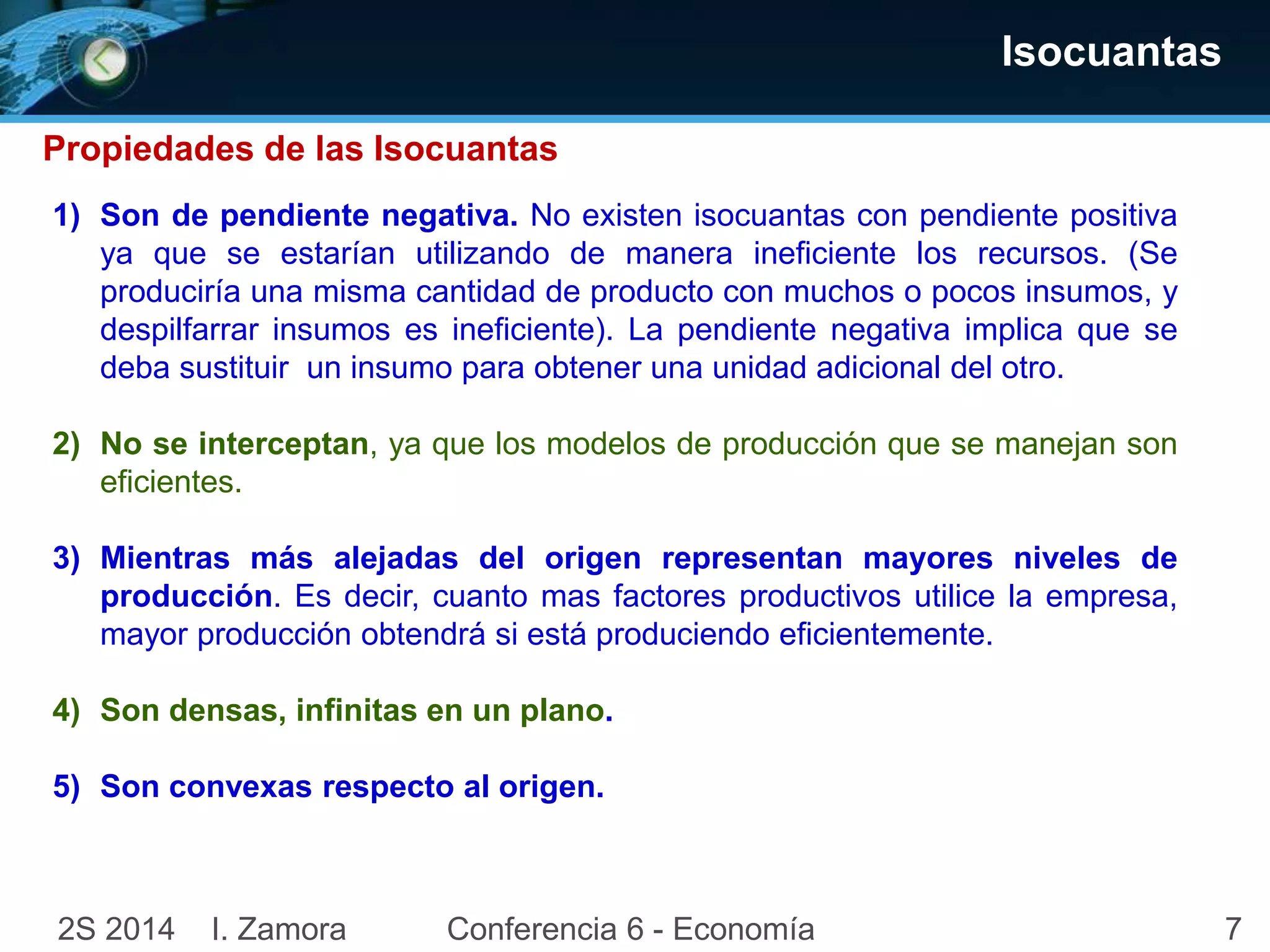 72S 2014 I. Zamora Conferencia 6 - Economía
Isocuantas
1) Son de pendiente negativa. No existen isocuantas con pendiente positiva
ya que se estarían utilizando de manera ineficiente los recursos. (Se
produciría una misma cantidad de producto con muchos o pocos insumos, y
despilfarrar insumos es ineficiente). La pendiente negativa implica que se
deba sustituir un insumo para obtener una unidad adicional del otro.
2) No se interceptan, ya que los modelos de producción que se manejan son
eficientes.
3) Mientras más alejadas del origen representan mayores niveles de
producción. Es decir, cuanto mas factores productivos utilice la empresa,
mayor producción obtendrá si está produciendo eficientemente.
4) Son densas, infinitas en un plano.
5) Son convexas respecto al origen.
Propiedades de las Isocuantas
 
