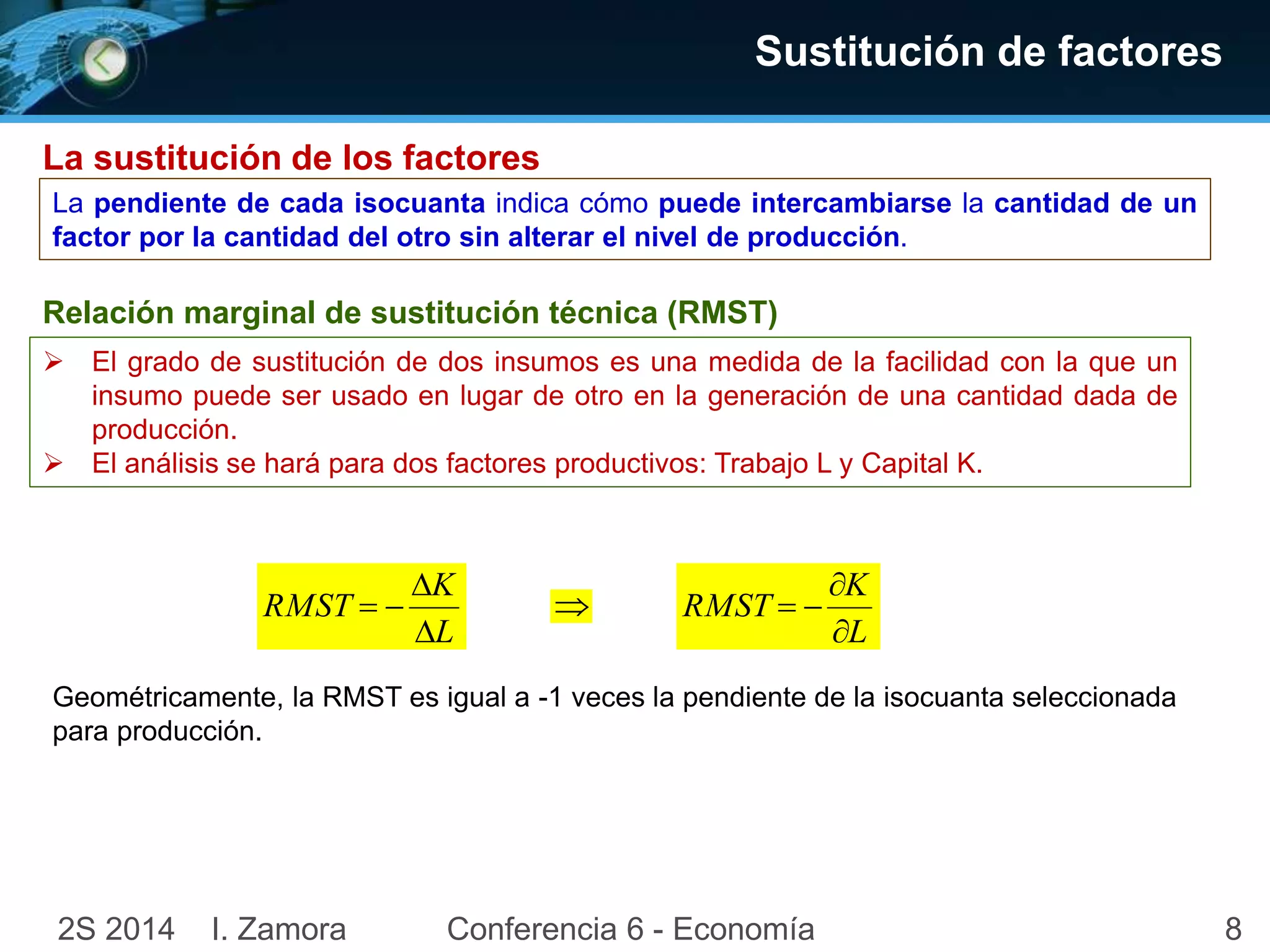 82S 2014 I. Zamora Conferencia 6 - Economía
Sustitución de factores
La sustitución de los factores
La pendiente de cada isocuanta indica cómo puede intercambiarse la cantidad de un
factor por la cantidad del otro sin alterar el nivel de producción.
Relación marginal de sustitución técnica (RMST)
 El grado de sustitución de dos insumos es una medida de la facilidad con la que un
insumo puede ser usado en lugar de otro en la generación de una cantidad dada de
producción.
 El análisis se hará para dos factores productivos: Trabajo L y Capital K.
L
K
RMST



Geométricamente, la RMST es igual a -1 veces la pendiente de la isocuanta seleccionada
para producción.
L
K
RMST



 