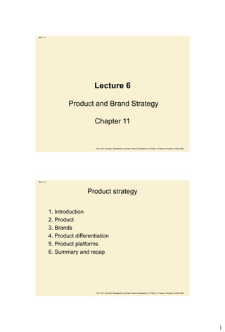 Slide 11.1




                                Lecture 6

                     Product and Brand Strategy

                                 Chapter 11


                                 Paul Trott, Innovation Management and New Product Development, 4th Edition, © Pearson Education Limited 2008




Slide 11.2




                             Product strategy

             1. Introduction
             2. Product
             3. Brands
             4. Product differentiation
             5. Product platforms
             6. Summary and recap




                                 Paul Trott, Innovation Management and New Product Development, 4th Edition, © Pearson Education Limited 2008




                                                                                                                                                1
 
