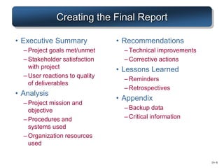 Creating the Final Report
• Executive Summary
– Project goals met/unmet
– Stakeholder satisfaction
with project
– User reactions to quality
of deliverables
• Analysis
– Project mission and
objective
– Procedures and
systems used
– Organization resources
used
• Recommendations
– Technical improvements
– Corrective actions
• Lessons Learned
– Reminders
– Retrospectives
• Appendix
– Backup data
– Critical information
14–8
 
