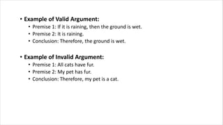• Example of Valid Argument:
• Premise 1: If it is raining, then the ground is wet.
• Premise 2: It is raining.
• Conclusion: Therefore, the ground is wet.
• Example of Invalid Argument:
• Premise 1: All cats have fur.
• Premise 2: My pet has fur.
• Conclusion: Therefore, my pet is a cat.
 