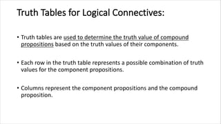 Truth Tables for Logical Connectives:
• Truth tables are used to determine the truth value of compound
propositions based on the truth values of their components.
• Each row in the truth table represents a possible combination of truth
values for the component propositions.
• Columns represent the component propositions and the compound
proposition.
 