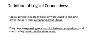Definition of Logical Connectives:
• Logical connectives are symbols or words used to combine
propositions to form compound propositions.
• They help in expressing relationships between propositions and
constructing more complex statements.
 