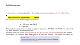 logical Connectors
• Propositions are often joined together with logical connectors-words such as and, or, and if... then.
•
And Statements (Conjunctions) ……p and q
For example, consider the following two propositions:
p = The test was hard.
q = I got an A.
If we join the two propositions with and, we get a new proposition: The test was hard and I got an A.
An ‘’and statement’’ is called a conjunction.
According to the rules of logic, the conjunction p and q is true only if p and q are both true. For example,
the statement The test was hard and I got an A is true only if it was a hard test and you did get an A
 