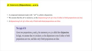 Or Statements (Disjunctions)…..p or q
• A compound statement made with ‘’or’’ is called a disjunction.
• We assume that the or is inclusive, so the disjunction p or q is true if either or both propositions are true.
• A disjunction p or q is false only if both individual propositions are false
 