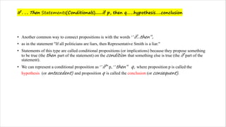 If . . . Then Statements(Conditionals).......if p, then q……hypothesis…..conclusion
• Another common way to connect propositions is with the words ‘’if...then’’,
• as in the statement "If all politicians are liars, then Representative Smith is a liar."
• Statements of this type are called conditional propositions (or implications) because they propose something
to be true (the then part of the statement) on the condition that something else is true (the if part of the
statement).
• We can represent a conditional proposition as ‘’if’’ p, ‘’then’’ q, where proposition p is called the
hypothesis (or antecedent) and proposition q is called the conclusion (or consequent).
 