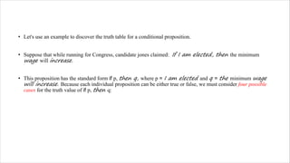 • Let's use an example to discover the truth table for a conditional proposition.
• Suppose that while running for Congress, candidate jones claimed: If I am elected, then the minimum
wage will increase.
• This proposition has the standard form if p, then q, where p = I am elected and q = the minimum wage
will increase. Because each individual proposition can be either true or false, we must consider four possible
cases for the truth value of if p, then q:
 