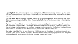 l. p and q both true. In this case, jones was elected (p true) and the minimum wage increased (q true). jones
kept her campaign promise, so her claim, If I am elected, then the minimum wage will increase,
was true.
2. p true and q false. In this case, jones was elected, but the minimum wage did not increase. Because things
did not turn out as she promised, her claim, If I am elected, then the minimum wage will increase,
was false.
3. p false and q true. This is the case in which jones was not elected, yet the minimum wage still increased.
The conditional statement makes a claim about what should happen in the event that jones is elected. Because
she was not elected, she surely did not break any campaign promise, regardless of whether or not the minimum
wage increased. It is a rule of logic that we consider jones's claim to be true in this case.
4. p and q both false. Now we have the case in which jones was not elected and the minimum wage did not
increase. Again, because she was not elected, she surely did not violate her campaign promise, even though the
minimum wage did not increase. As in the previous case, jones's claim is true.
 