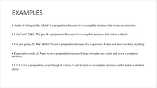 EXAMPLES
• Joan is sitting in the chair is a proposition because it is a complete sentence that makes an assertion.
• I did not take the pen is a proposition because it is a complete sentence that makes a denial.
• Are you going to the store? is not a proposition because it is a question. It does not assert or deny anything.
• Three miles south of here is not a proposition because it does not make any claim and is not a complete
sentence.
• 7 + 9 = 2 is a proposition, even though it is false. It can be read as a complete sentence, and it makes a distinct
claim.
 