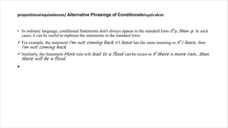 propositionalequivalences/ Alternative Phrasings of Conditionals/equivalent
• In ordinary language, conditional Statements don't always appear in the standard form if p, then q. In such
cases, it can be useful to rephrase the statements in the standard form.
ü For example, the statement I'm not coming back if I leave has the same meaning as If I leave, then
I'm not coming back
ü Similarly, the Statement More rain will lead to a flood can be recast as If there is more rain, then
there will be a flood.
•
 