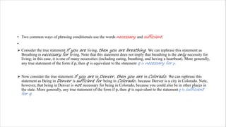 • Two common ways of phrasing conditionals use the words necessary and sufficient.
•
Ø Consider the true statement If you are living, then you are breathing. We can rephrase this statement as
Breathing is necessary for living. Note that this statement does not imply that breathing is the only necessity for
living; in this case, it is one of many necessities (including eating, breathing, and having a heartbeat). More generally,
any true statement of the form if p, then q is equivalent to the statement q is necessary for p.
Ø Now consider the true statement If you are in Denver, then you are in Colorado. We can rephrase this
statement as Being in Denver is sufficient for being in Colorado, because Denver is a city in Colorado. Note,
however, that being in Denver is not necessary for being in Colorado, because you could also be in other places in
the state. More generally, any true statement of the form if p, then q is equivalent to the statement p is sufficient
for q.
 