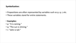Symbolization:
• Propositions are often represented by variables such as p, q, r, etc.
• These variables stand for entire statements.
• Examples:
• p: "It is raining."
• q: "The sun is shining."
• r: "John is tall."
 