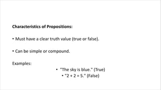 Characteristics of Propositions:
• Must have a clear truth value (true or false).
• Can be simple or compound.
Examples:
• "The sky is blue." (True)
• "2 + 2 = 5." (False)
 