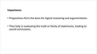 Importance:
• Propositions form the basis for logical reasoning and argumentation.
• They help in evaluating the truth or falsity of statements, leading to
sound conclusions.
 