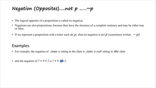 Negation (Opposites)…..not p ……~p
• The logical opposite of a proposition is called its negation.
• Negations are also propositions, because they have the structure of a complete sentence and may be either true
or false.
• If we represent a proposition with a letter such as p, then its negation is not p (sometimes written ~ p).
Examples
• For example, the negation of Joan is sitting in the chair is Joan is not sitting in the chair
• and the negation of 7 + 9 = 2 is 7 + 9 2.
 