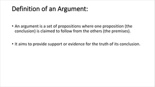 Definition of an Argument:
• An argument is a set of propositions where one proposition (the
conclusion) is claimed to follow from the others (the premises).
• It aims to provide support or evidence for the truth of its conclusion.
 