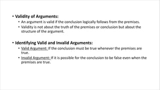 • Validity of Arguments:
• An argument is valid if the conclusion logically follows from the premises.
• Validity is not about the truth of the premises or conclusion but about the
structure of the argument.
• Identifying Valid and Invalid Arguments:
• Valid Argument: If the conclusion must be true whenever the premises are
true.
• Invalid Argument: If it is possible for the conclusion to be false even when the
premises are true.
 