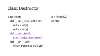 Class: Destructor
class Point:
def __init__(self, x=0, y=0):
self.x = int(x)
self.y = int(y)
def __del__(self):
print("Object Destoryed")
def __str__(self):
return f"({self.x}, {self.y})"
p = Point(4,2)
print(p)
 