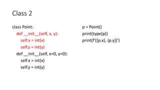 Class 2
class Point:
def __init__(self, x, y):
self.x = int(x)
self.y = int(y)
def __init__(self, x=0, y=0):
self.x = int(x)
self.y = int(y)
p = Point()
print(type(p))
print(f'({p.x}, {p.y})')
 