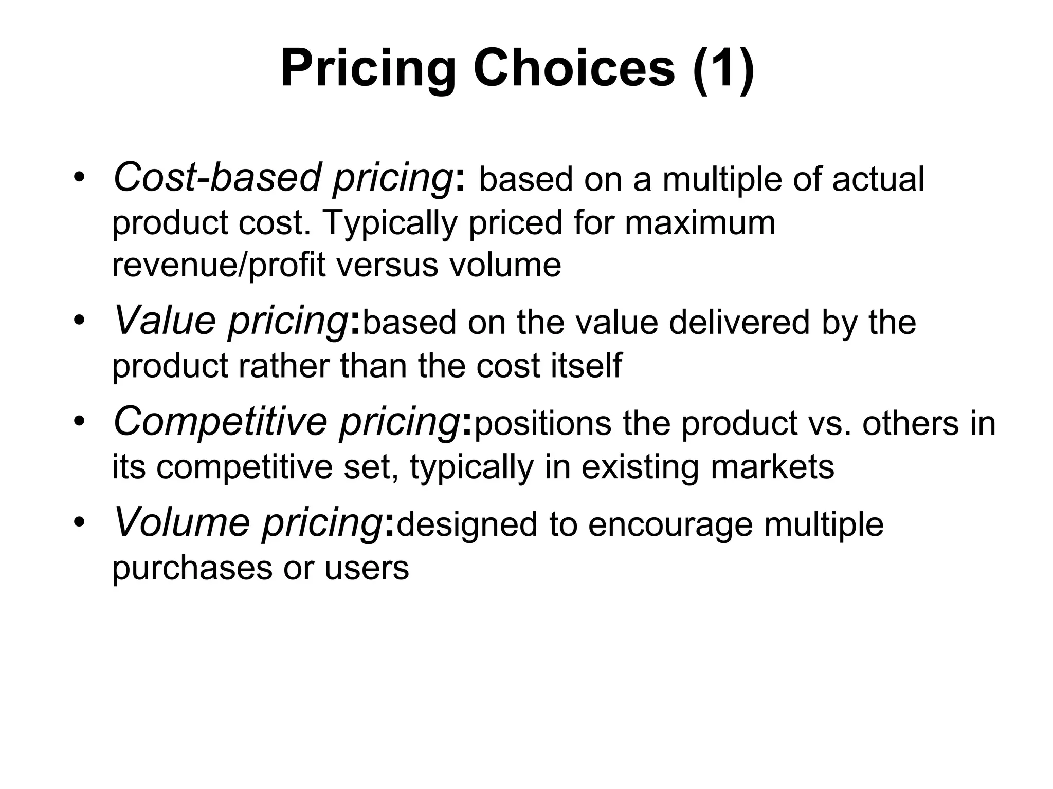 Pricing Choices (1)

• Cost-based pricing: based on a multiple of actual
  product cost. Typically priced for maximum
  revenue/profit versus volume
• Value pricing:based on the value delivered by the
  product rather than the cost itself
• Competitive pricing:positions the product vs. others in
  its competitive set, typically in existing markets
• Volume pricing:designed to encourage multiple
  purchases or users
 