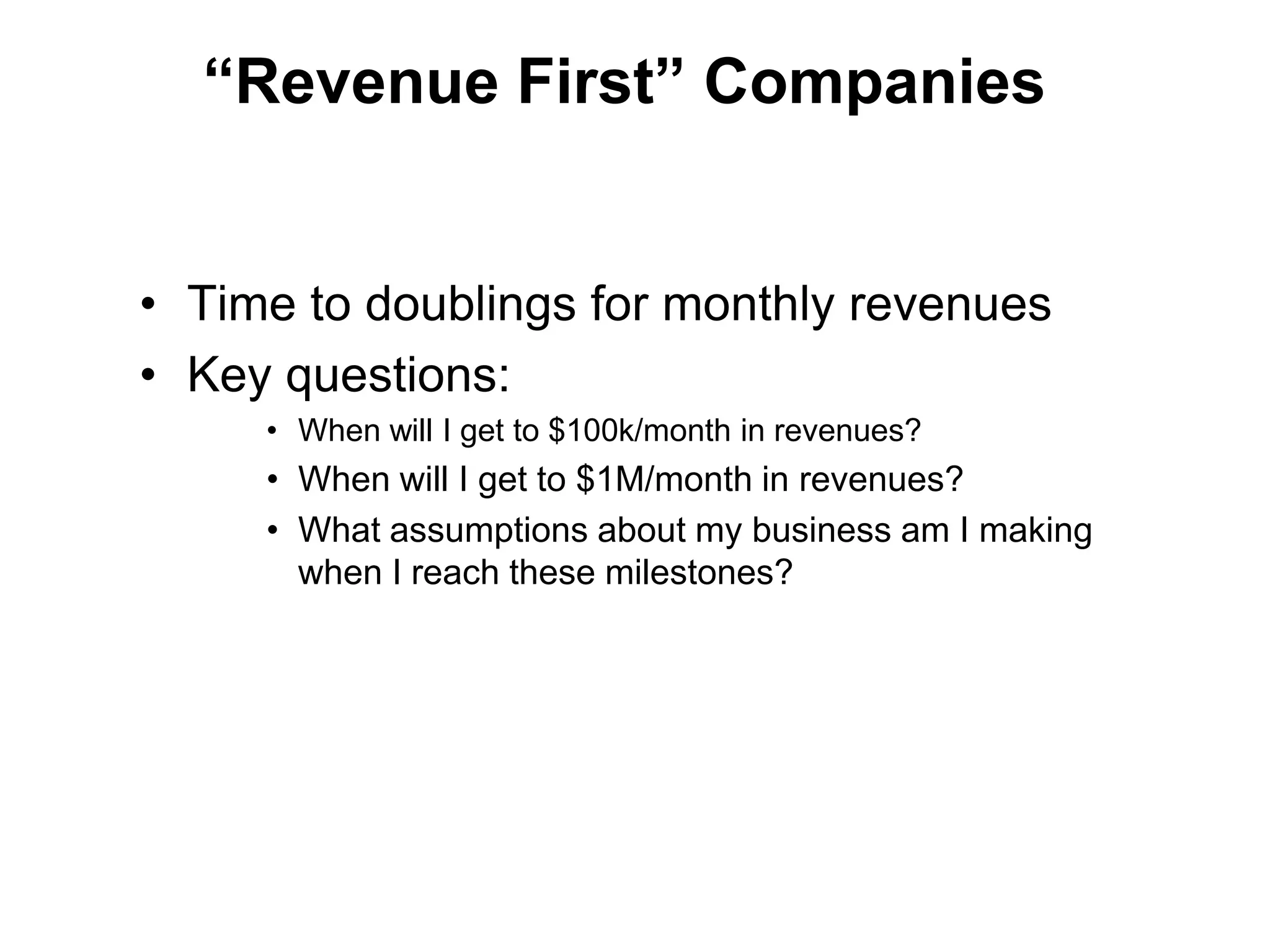 “Revenue First” Companies


• Time to doublings for monthly revenues
• Key questions:
     • When will I get to $100k/month in revenues?
     • When will I get to $1M/month in revenues?
     • What assumptions about my business am I making
       when I reach these milestones?
 