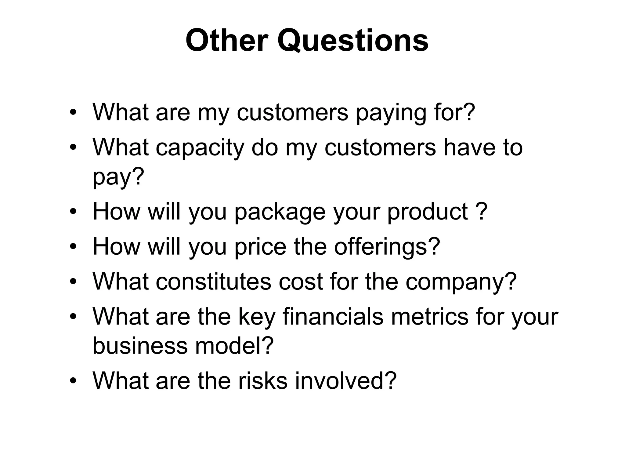 Other Questions

• What are my customers paying for?
• What capacity do my customers have to
  pay?
• How will you package your product ?
• How will you price the offerings?
• What constitutes cost for the company?
• What are the key financials metrics for your
  business model?
• What are the risks involved?
 