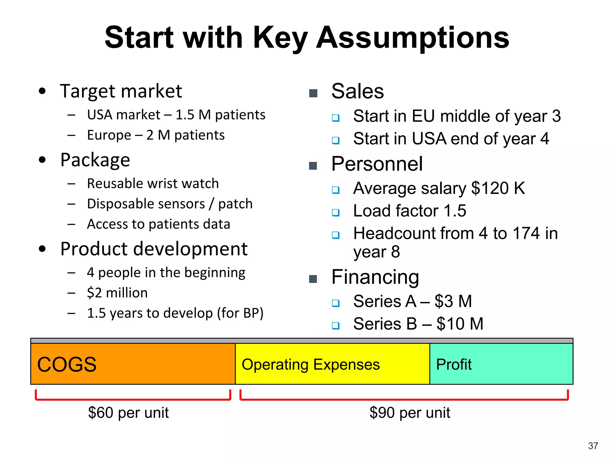 Start with Key Assumptions
• Target market                         Sales
   – USA market – 1.5 M patients            Start in EU middle of year 3
   – Europe – 2 M patients                  Start in USA end of year 4
• Package                               Personnel
   – Reusable wrist watch                   Average salary $120 K
   – Disposable sensors / patch
                                            Load factor 1.5
   – Access to patients data
                                            Headcount from 4 to 174 in
• Product development                        year 8
   – 4 people in the beginning          Financing
   – $2 million
                                            Series A – $3 M
   – 1.5 years to develop (for BP)
                                            Series B – $10 M

Price per package: $150
COGS                 Operating Expenses                 Profit


      $60 per unit                             $90 per unit

                                                                            37
 