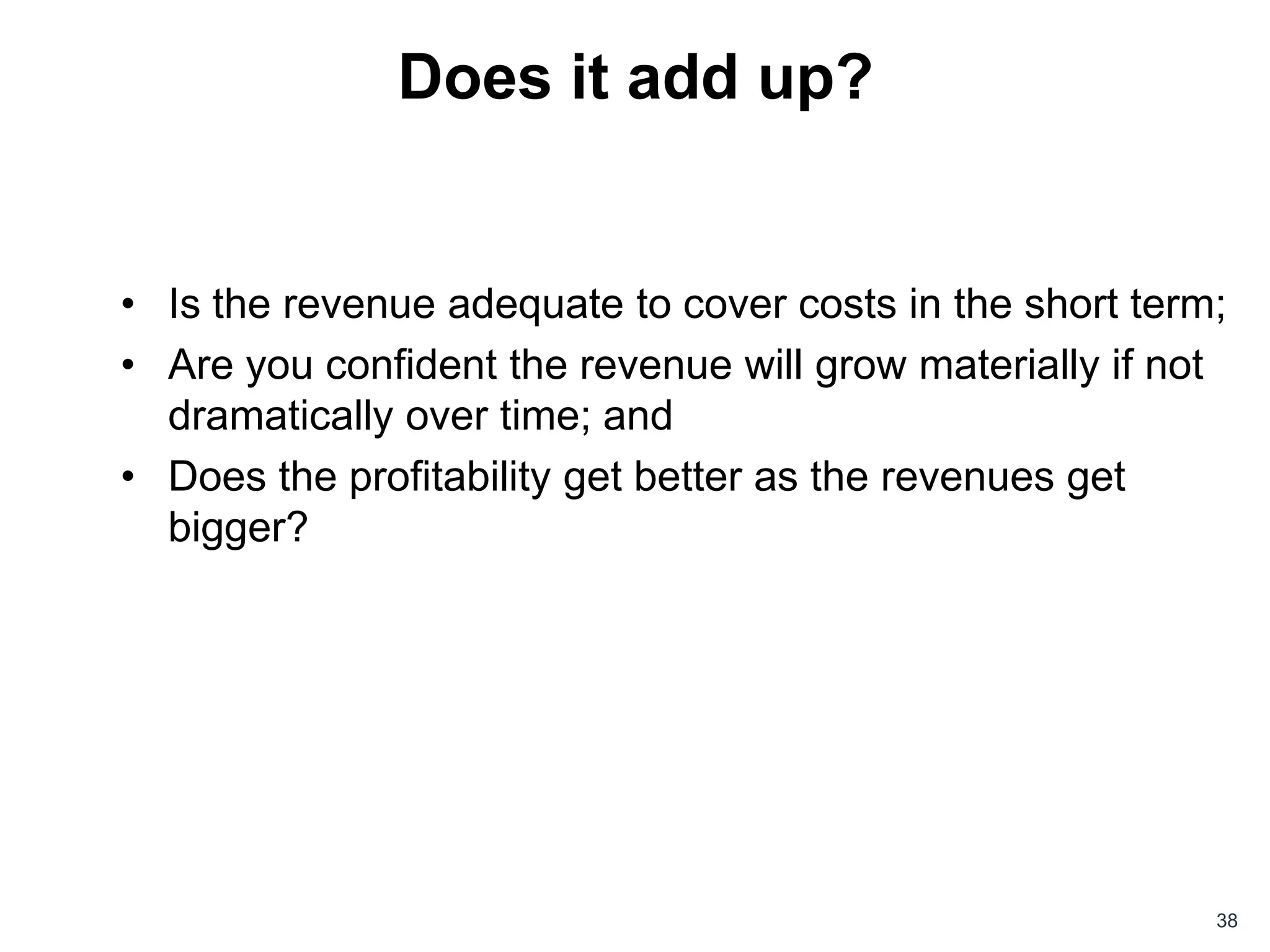 Does it add up?


• Is the revenue adequate to cover costs in the short term;
• Are you confident the revenue will grow materially if not
  dramatically over time; and
• Does the profitability get better as the revenues get
  bigger?




                                                          38
 