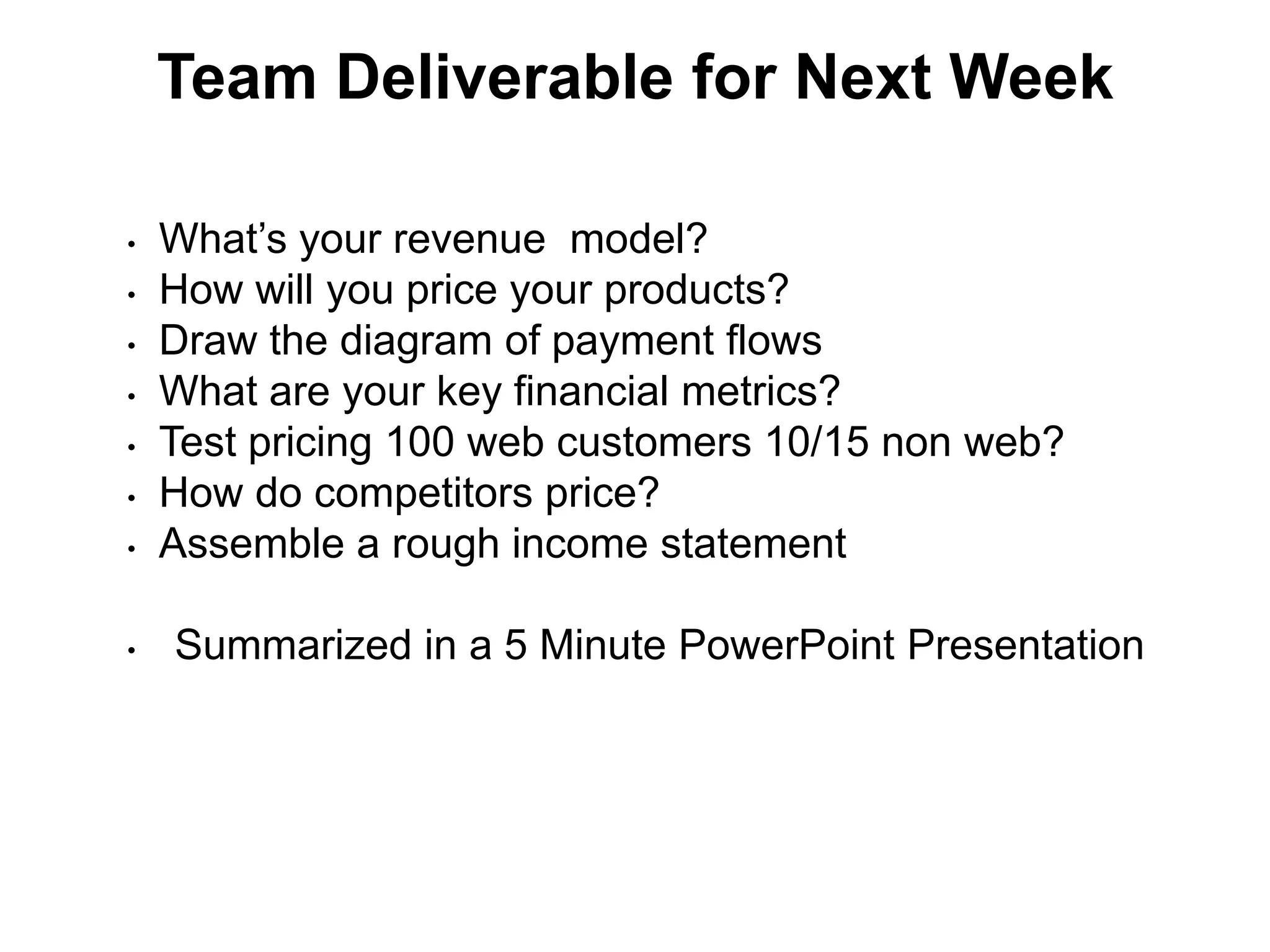 Team Deliverable for Next Week

•   What’s your revenue model?
•   How will you price your products?
•   Draw the diagram of payment flows
•   What are your key financial metrics?
•   Test pricing 100 web customers 10/15 non web?
•   How do competitors price?
•   Assemble a rough income statement

•   Summarized in a 5 Minute PowerPoint Presentation
 