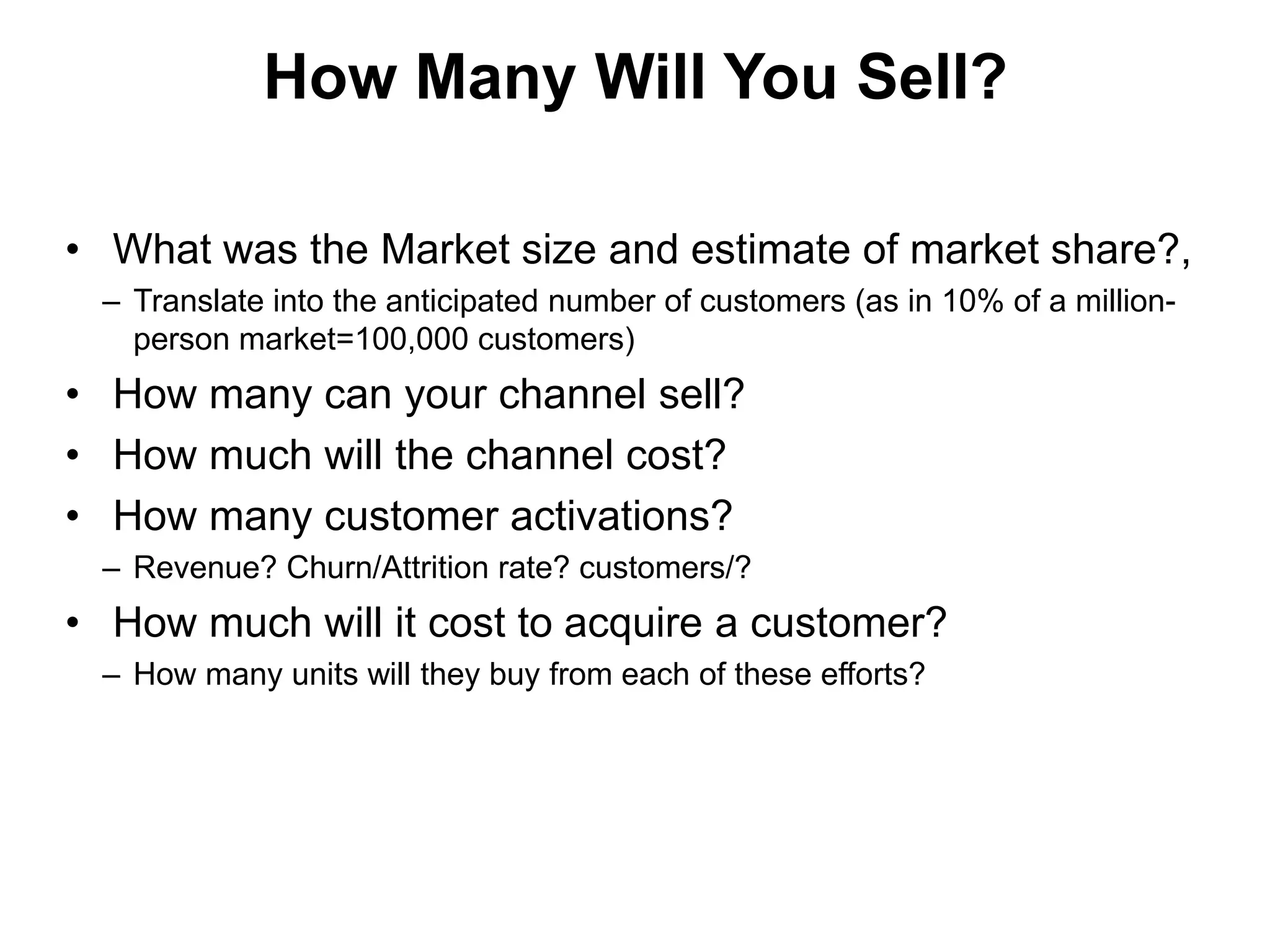 How Many Will You Sell?

• What was the Market size and estimate of market share?,
 – Translate into the anticipated number of customers (as in 10% of a million-
   person market=100,000 customers)
• How many can your channel sell?
• How much will the channel cost?
• How many customer activations?
 – Revenue? Churn/Attrition rate? customers/?
• How much will it cost to acquire a customer?
 – How many units will they buy from each of these efforts?
 