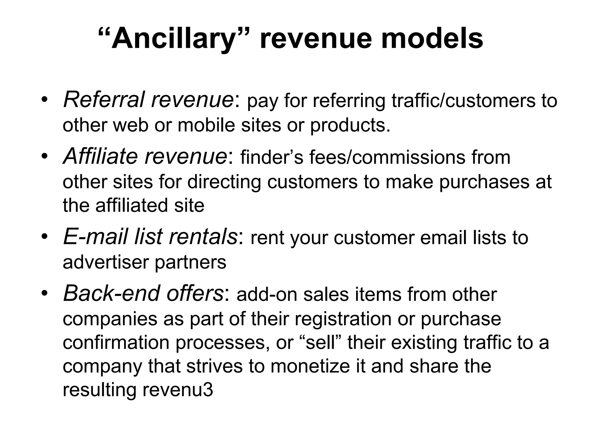 “Ancillary” revenue models

• Referral revenue: pay for referring traffic/customers to
  other web or mobile sites or products.
• Affiliate revenue: finder’s fees/commissions from
  other sites for directing customers to make purchases at
  the affiliated site
• E-mail list rentals: rent your customer email lists to
  advertiser partners
• Back-end offers: add-on sales items from other
  companies as part of their registration or purchase
  confirmation processes, or “sell” their existing traffic to a
  company that strives to monetize it and share the
  resulting revenu3
 
