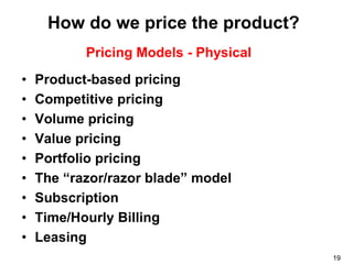 How do we price the product?
           Pricing Models - Physical
•   Product-based pricing
•   Competitive pricing
•   Volume pricing
•   Value pricing
•   Portfolio pricing
•   The “razor/razor blade” model
•   Subscription
•   Time/Hourly Billing
•   Leasing
                                       19
 