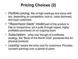 Pricing Choices (2)

• Portfolio pricing. Mix of high markups and some with
  low, depending on competition, lock-in, value delivered,
  and loyal customers
• “Razor/razor blade” model:part of the product is
  free or inexpensive; yet it pulls through repeat, highly
  profitable purchases on an ongoing basis
• Subscription: while now thought of a software
  strategy, the “Book of the Month Club” pioneered this for
  physical products
• Leasing: lowers the entry cost for customers. Provides
  constant earnings over a period of years
 