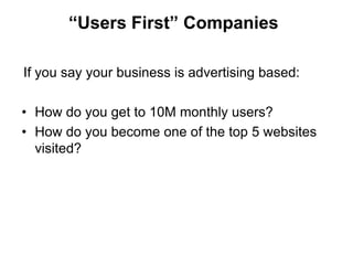 “Users First” Companies

If you say your business is advertising based:

• How do you get to 10M monthly users?
• How do you become one of the top 5 websites
  visited?
 