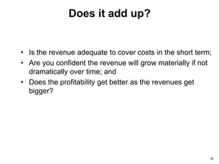 Does it add up?


• Is the revenue adequate to cover costs in the short term;
• Are you confident the revenue will grow materially if not
  dramatically over time; and
• Does the profitability get better as the revenues get
  bigger?




                                                          38
 