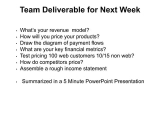 Team Deliverable for Next Week

•   What’s your revenue model?
•   How will you price your products?
•   Draw the diagram of payment flows
•   What are your key financial metrics?
•   Test pricing 100 web customers 10/15 non web?
•   How do competitors price?
•   Assemble a rough income statement

•   Summarized in a 5 Minute PowerPoint Presentation
 