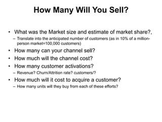 How Many Will You Sell?

• What was the Market size and estimate of market share?,
 – Translate into the anticipated number of customers (as in 10% of a million-
   person market=100,000 customers)
• How many can your channel sell?
• How much will the channel cost?
• How many customer activations?
 – Revenue? Churn/Attrition rate? customers/?
• How much will it cost to acquire a customer?
 – How many units will they buy from each of these efforts?
 