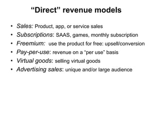 “Direct” revenue models

•   Sales: Product, app, or service sales
•   Subscriptions: SAAS, games, monthly subscription
•   Freemium: use the product for free: upsell/conversion
•   Pay-per-use: revenue on a “per use” basis
•   Virtual goods: selling virtual goods
•   Advertising sales: unique and/or large audience
 