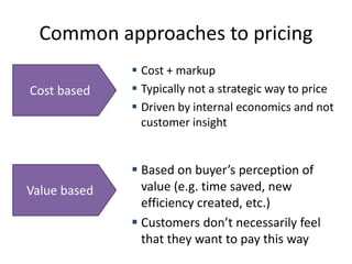 Common approaches to pricing
 Cost + markup
 Typically not a strategic way to price
 Driven by internal economics and not
customer insight
Cost based
Value based
 Based on buyer’s perception of
value (e.g. time saved, new
efficiency created, etc.)
 Customers don’t necessarily feel
that they want to pay this way
 