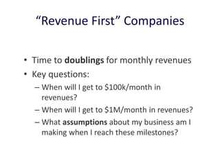 “Revenue First” Companies
• Time to doublings for monthly revenues
• Key questions:
– When will I get to $100k/month in
revenues?
– When will I get to $1M/month in revenues?
– What assumptions about my business am I
making when I reach these milestones?
 