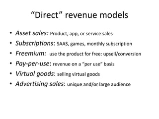 “Direct” revenue models
• Asset sales: Product, app, or service sales
• Subscriptions: SAAS, games, monthly subscription
• Freemium: use the product for free: upsell/conversion
• Pay-per-use: revenue on a “per use” basis
• Virtual goods: selling virtual goods
• Advertising sales: unique and/or large audience
 