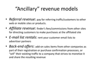 “Ancillary” revenue models
• Referral revenue: pay for referring traffic/customers to other
web or mobile sites or products.
• Affiliate revenue: finder’s fees/commissions from other sites
for directing customers to make purchases at the affiliated site
• E-mail list rentals: rent your customer email lists to
advertiser partners
• Back-end offers: add-on sales items from other companies as
part of their registration or purchase confirmation processes, or
“sell” their existing traffic to a company that strives to monetize it
and share the resulting revenue
 