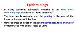 Epidemiology
• In many countries Salmonella enteritis is the third most
commonly reported form of “food poisoning”.
• The infection is zoonotic, and the poultry is the one of the
important source of infection.
• Other sources of infection include milk products, food and water
contaminated with animal feces or urine
 